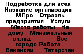Подработка для всех › Название организации ­ МПро › Отрасль предприятия ­ Услуги › Место работы ­ На дому › Минимальный оклад ­ 15 000 - Все города Работа » Вакансии   . Татарстан респ.,Чистопольский р-н